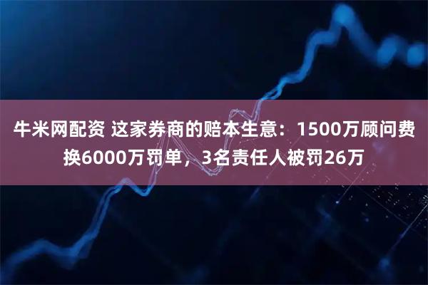 牛米网配资 这家券商的赔本生意：1500万顾问费换6000万罚单，3名责任人被罚26万