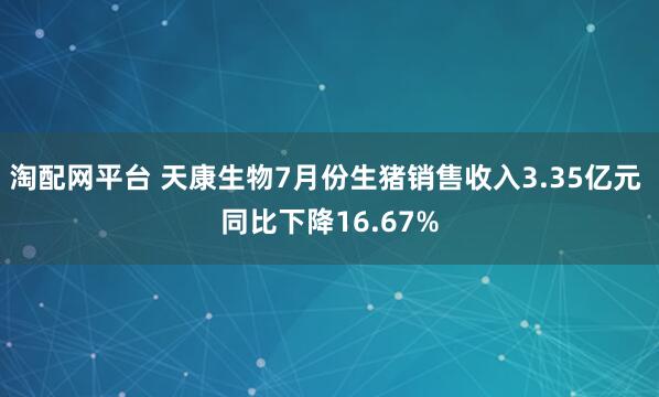 淘配网平台 天康生物7月份生猪销售收入3.35亿元 同比下降16.67%