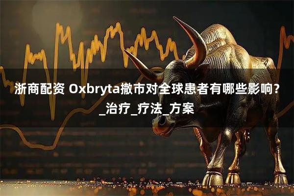 浙商配资 Oxbryta撤市对全球患者有哪些影响？_治疗_疗法_方案