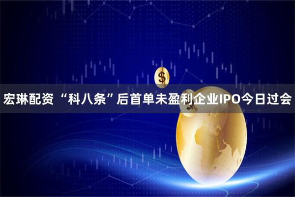 宏琳配资 “科八条”后首单未盈利企业IPO今日过会