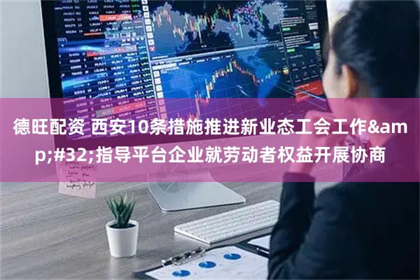 德旺配资 西安10条措施推进新业态工会工作 指导平台企业就劳动者权益开展协商