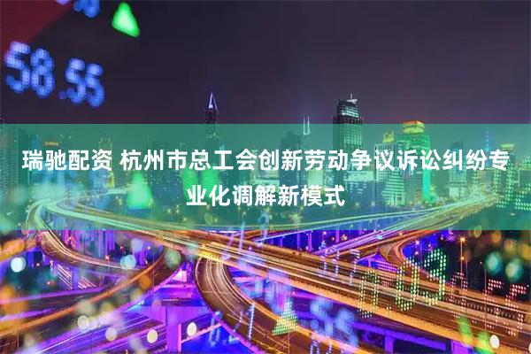 瑞驰配资 杭州市总工会创新劳动争议诉讼纠纷专业化调解新模式