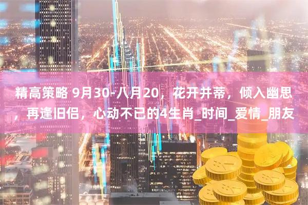 精高策略 9月30-八月20，花开并蒂，倾入幽思，再逢旧侣，心动不已的4生肖_时间_爱情_朋友
