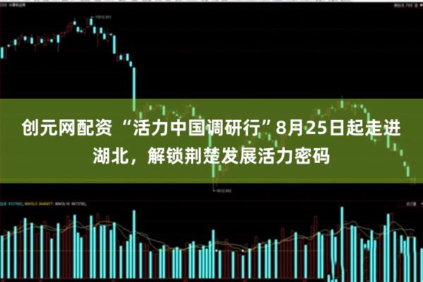 创元网配资 “活力中国调研行”8月25日起走进湖北，解锁荆楚发展活力密码