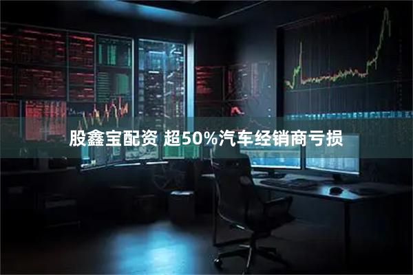股鑫宝配资 超50%汽车经销商亏损