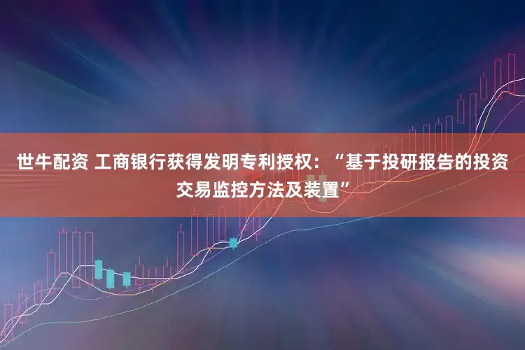 世牛配资 工商银行获得发明专利授权：“基于投研报告的投资交易监控方法及装置”