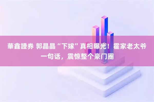 華鑫證券 郭晶晶“下嫁”真相曝光！霍家老太爷一句话，震惊整个豪门圈
