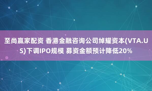 至尚赢家配资 香港金融咨询公司绰耀资本(VTA.US)下调IPO规模 募资金额预计降低20%
