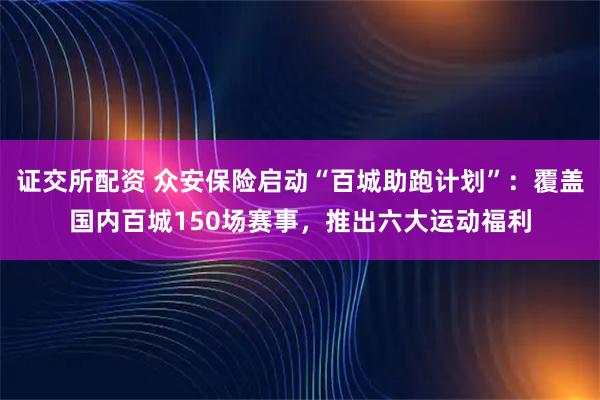 证交所配资 众安保险启动“百城助跑计划”：覆盖国内百城150场赛事，推出六大运动福利