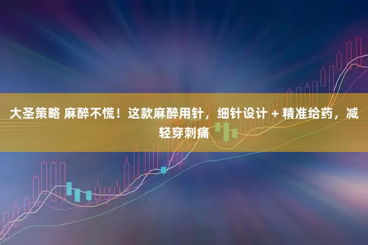 大圣策略 麻醉不慌！这款麻醉用针，细针设计 + 精准给药，减轻穿刺痛