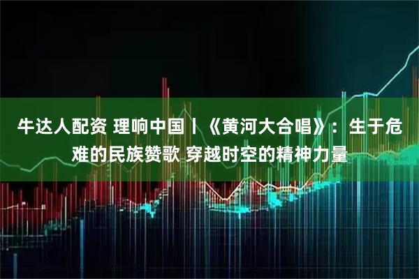 牛达人配资 理响中国丨《黄河大合唱》：生于危难的民族赞歌 穿越时空的精神力量