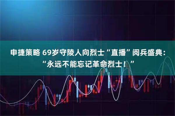 申捷策略 69岁守陵人向烈士“直播”阅兵盛典：“永远不能忘记革命烈士！”