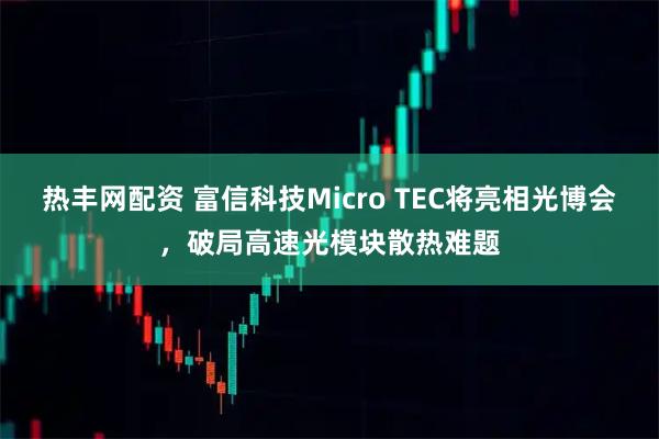 热丰网配资 富信科技Micro TEC将亮相光博会，破局高速光模块散热难题