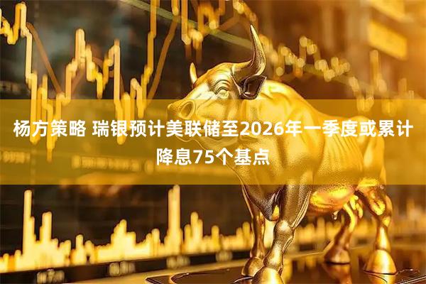 杨方策略 瑞银预计美联储至2026年一季度或累计降息75个基点