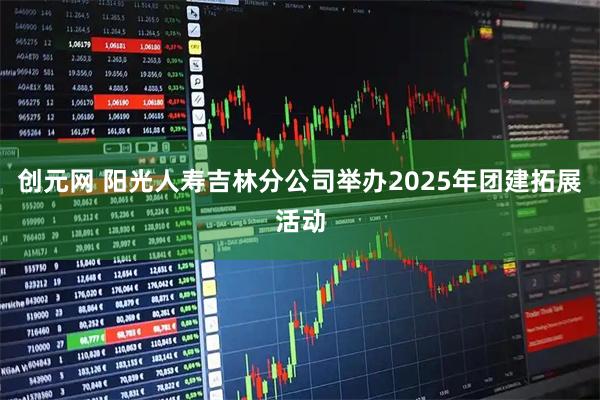 创元网 阳光人寿吉林分公司举办2025年团建拓展活动