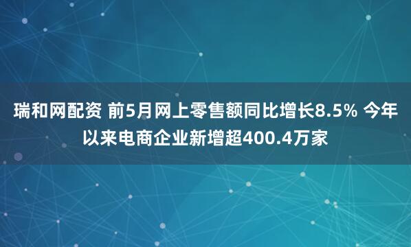 瑞和网配资 前5月网上零售额同比增长8.5% 今年以来电商企业新增超400.4万家