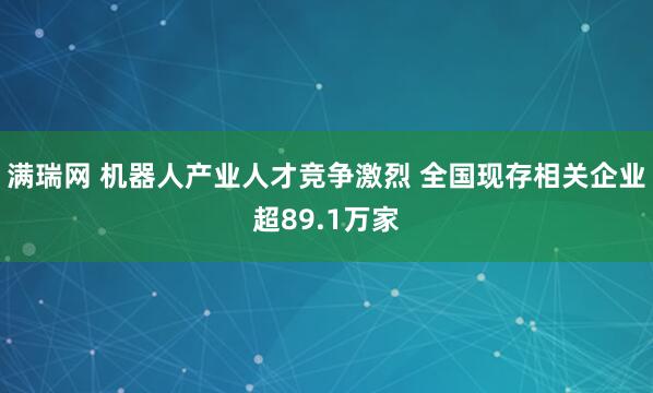 满瑞网 机器人产业人才竞争激烈 全国现存相关企业超89.1万家