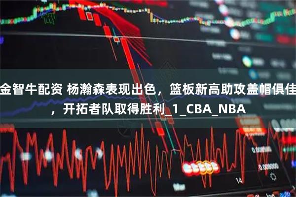 金智牛配资 杨瀚森表现出色，篮板新高助攻盖帽俱佳，开拓者队取得胜利_1_CBA_NBA