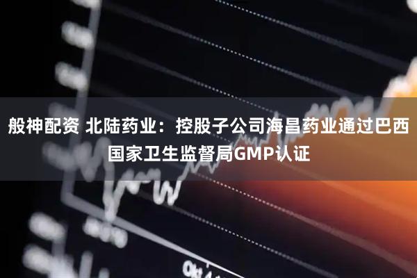 般神配资 北陆药业：控股子公司海昌药业通过巴西国家卫生监督局GMP认证