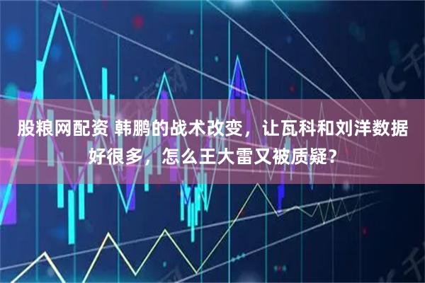 股粮网配资 韩鹏的战术改变，让瓦科和刘洋数据好很多，怎么王大雷又被质疑？