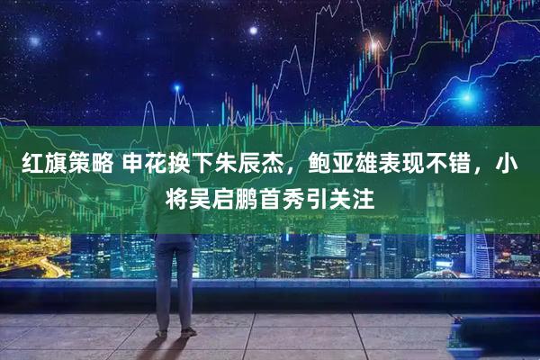 红旗策略 申花换下朱辰杰，鲍亚雄表现不错，小将吴启鹏首秀引关注