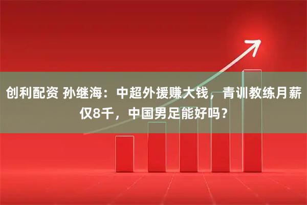 创利配资 孙继海：中超外援赚大钱，青训教练月薪仅8千，中国男足能好吗？