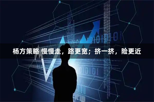 杨方策略 慢慢走，路更宽；挤一挤，险更近