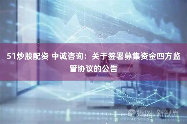 51炒股配资 中诚咨询：关于签署募集资金四方监管协议的公告