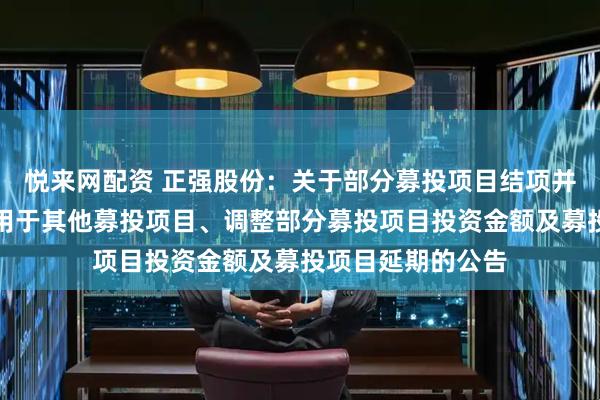 悦来网配资 正强股份：关于部分募投项目结项并将节余募集资金用于其他募投项目、调整部分募投项目投资金额及募投项目延期的公告
