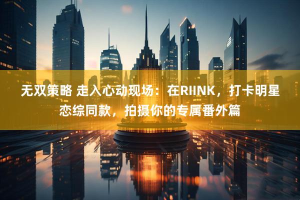 无双策略 走入心动现场：在RIINK，打卡明星恋综同款，拍摄你的专属番外篇