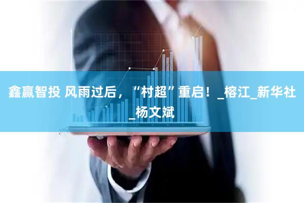 鑫赢智投 风雨过后，“村超”重启！_榕江_新华社_杨文斌