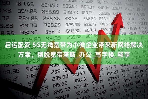 启运配资 5G无线宽带为小微企业带来新网络解决方案，摆脱宽带垄断_办公_写字楼_畅享