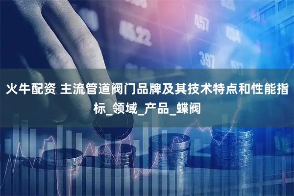 火牛配资 主流管道阀门品牌及其技术特点和性能指标_领域_产品_蝶阀