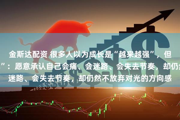 金斯达配资 很多人以为成长是“越来越强”，但其实更接近“越来越真”：愿意承认自己会痛、会迷路、会失去节奏，却仍然不放弃对光的方向感