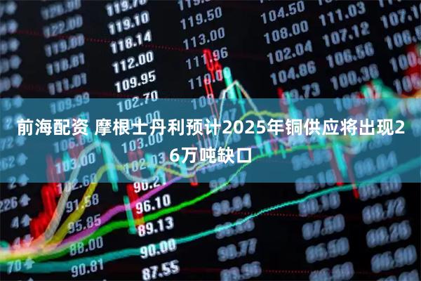 前海配资 摩根士丹利预计2025年铜供应将出现26万吨缺口